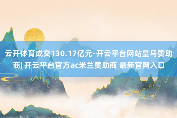 云开体育成交130.17亿元-开云平台网站皇马赞助商| 开云平台官方ac米兰赞助商 最新官网入口