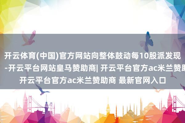 开云体育(中国)官方网站向整体鼓动每10股派发现款2.50元（含税）-开云平台网站皇马赞助商| 开云平台官方ac米兰赞助商 最新官网入口