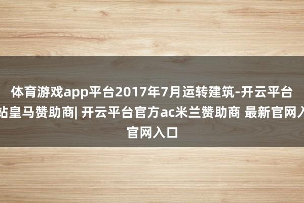 体育游戏app平台2017年7月运转建筑-开云平台网站皇马赞助商| 开云平台官方ac米兰赞助商 最新官网入口