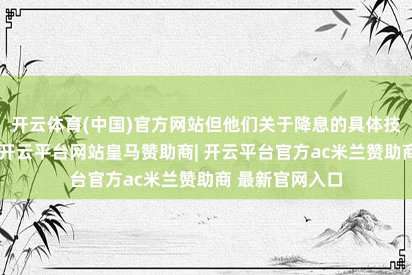 开云体育(中国)官方网站但他们关于降息的具体技巧点存在不合-开云平台网站皇马赞助商| 开云平台官方ac米兰赞助商 最新官网入口