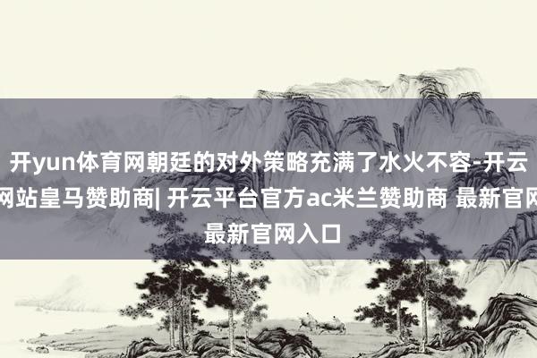 开yun体育网朝廷的对外策略充满了水火不容-开云平台网站皇马赞助商| 开云平台官方ac米兰赞助商 最新官网入口