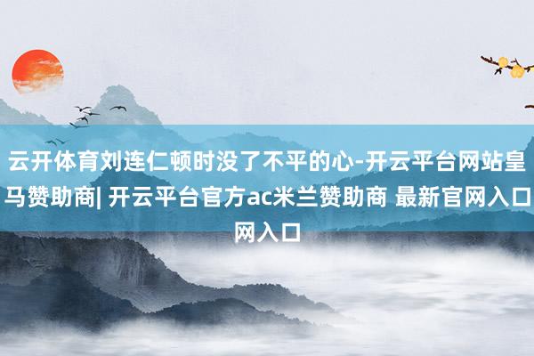 云开体育刘连仁顿时没了不平的心-开云平台网站皇马赞助商| 开云平台官方ac米兰赞助商 最新官网入口