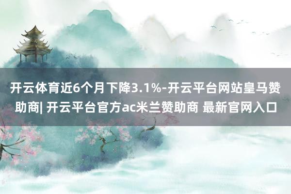 开云体育近6个月下降3.1%-开云平台网站皇马赞助商| 开云平台官方ac米兰赞助商 最新官网入口