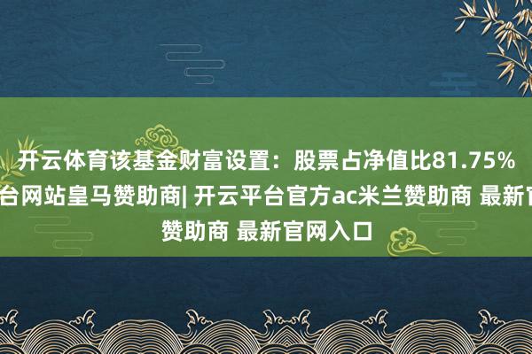 开云体育该基金财富设置：股票占净值比81.75%-开云平台网站皇马赞助商| 开云平台官方ac米兰赞助商 最新官网入口