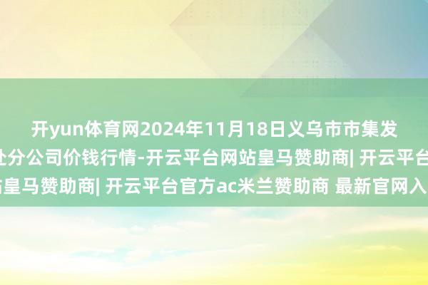 开yun体育网2024年11月18日义乌市市集发展集团有限公司农批惩处分公司价钱行情-开云平台网站皇马赞助商| 开云平台官方ac米兰赞助商 最新官网入口