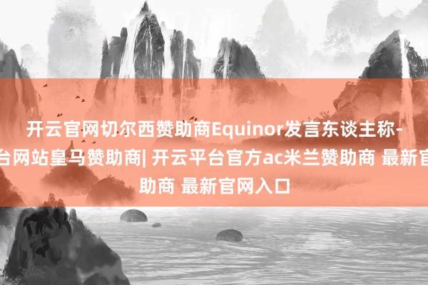 开云官网切尔西赞助商Equinor发言东谈主称-开云平台网站皇马赞助商| 开云平台官方ac米兰赞助商 最新官网入口