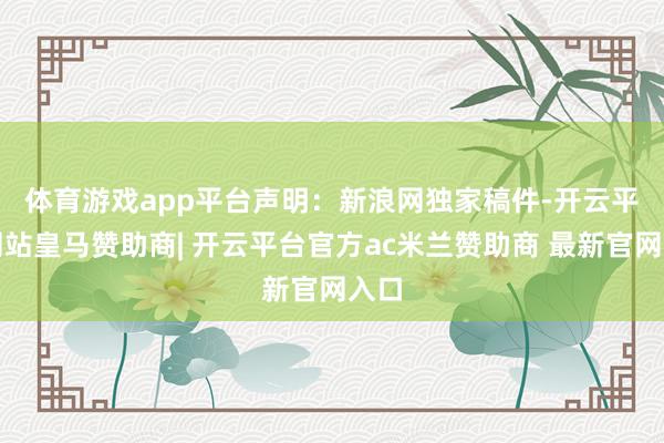 体育游戏app平台　　声明：新浪网独家稿件-开云平台网站皇马赞助商| 开云平台官方ac米兰赞助商 最新官网入口