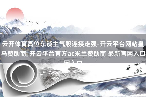 云开体育高位东谈主气股连接走强-开云平台网站皇马赞助商| 开云平台官方ac米兰赞助商 最新官网入口