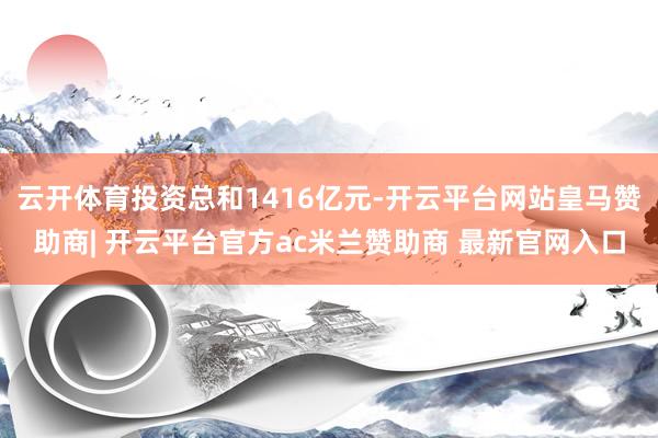 云开体育投资总和1416亿元-开云平台网站皇马赞助商| 开云平台官方ac米兰赞助商 最新官网入口