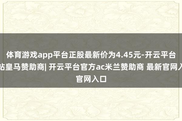 体育游戏app平台正股最新价为4.45元-开云平台网站皇马赞助商| 开云平台官方ac米兰赞助商 最新官网入口