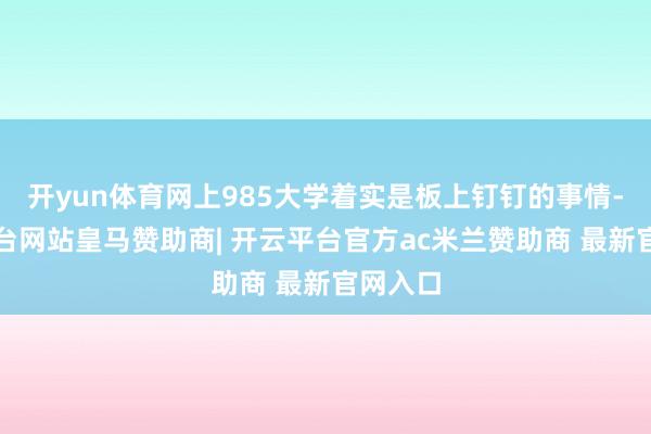 开yun体育网上985大学着实是板上钉钉的事情-开云平台网站皇马赞助商| 开云平台官方ac米兰赞助商 最新官网入口