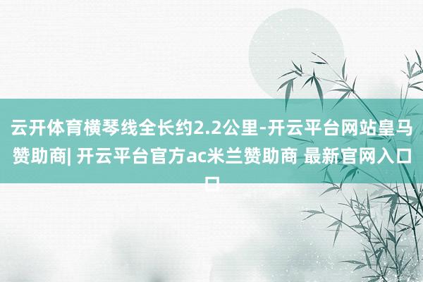 云开体育横琴线全长约2.2公里-开云平台网站皇马赞助商| 开云平台官方ac米兰赞助商 最新官网入口