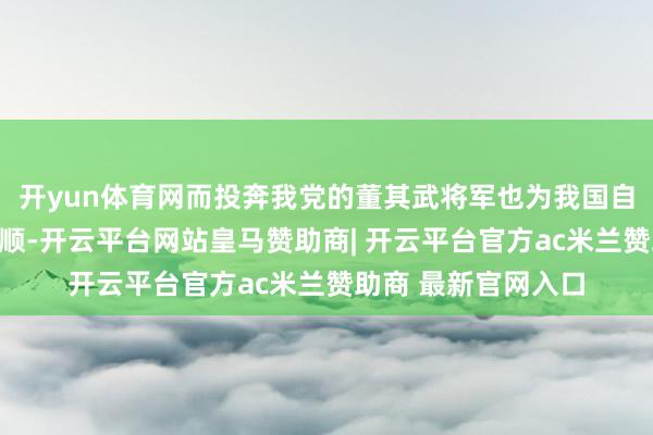 开yun体育网而投奔我党的董其武将军也为我国自若作念出了刚劲孝顺-开云平台网站皇马赞助商| 开云平台官方ac米兰赞助商 最新官网入口