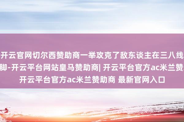 开云官网切尔西赞助商一举攻克了敌东谈主在三八线隔壁的主要布防阵脚-开云平台网站皇马赞助商| 开云平台官方ac米兰赞助商 最新官网入口