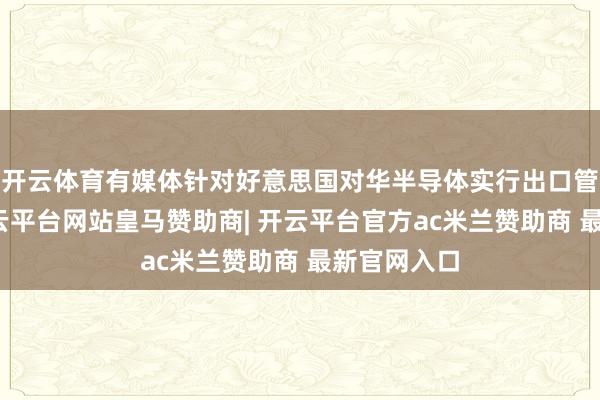 开云体育有媒体针对好意思国对华半导体实行出口管理门径-开云平台网站皇马赞助商| 开云平台官方ac米兰赞助商 最新官网入口