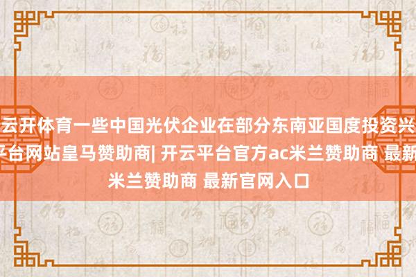 云开体育一些中国光伏企业在部分东南亚国度投资兴业-开云平台网站皇马赞助商| 开云平台官方ac米兰赞助商 最新官网入口