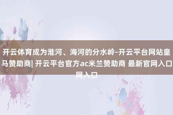 开云体育成为淮河、海河的分水岭-开云平台网站皇马赞助商| 开云平台官方ac米兰赞助商 最新官网入口