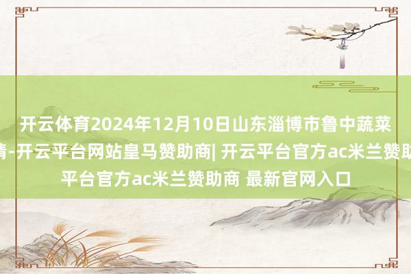 开云体育2024年12月10日山东淄博市鲁中蔬菜批发阛阓价钱行情-开云平台网站皇马赞助商| 开云平台官方ac米兰赞助商 最新官网入口