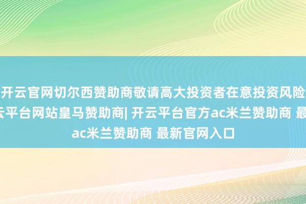 开云官网切尔西赞助商敬请高大投资者在意投资风险】您好-开云平台网站皇马赞助商| 开云平台官方ac米兰赞助商 最新官网入口