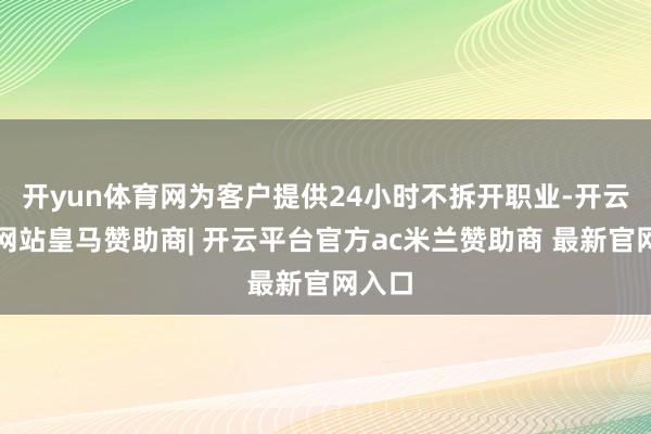 开yun体育网为客户提供24小时不拆开职业-开云平台网站皇马赞助商| 开云平台官方ac米兰赞助商 最新官网入口