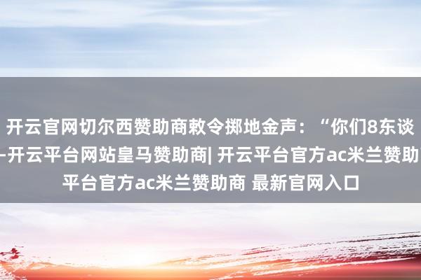 开云官网切尔西赞助商敕令掷地金声：“你们8东谈主赶赴要谈埋伏-开云平台网站皇马赞助商| 开云平台官方ac米兰赞助商 最新官网入口