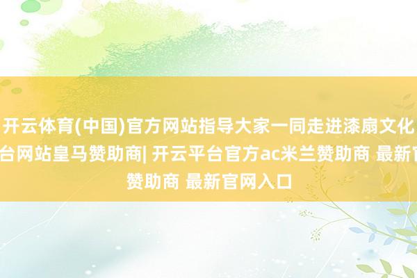 开云体育(中国)官方网站指导大家一同走进漆扇文化-开云平台网站皇马赞助商| 开云平台官方ac米兰赞助商 最新官网入口