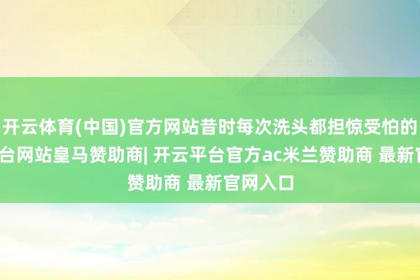 开云体育(中国)官方网站昔时每次洗头都担惊受怕的-开云平台网站皇马赞助商| 开云平台官方ac米兰赞助商 最新官网入口