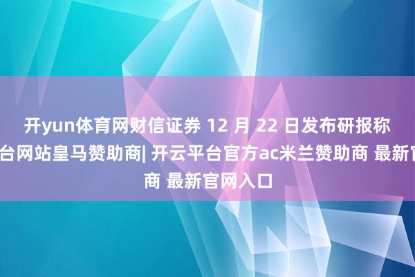 开yun体育网财信证券 12 月 22 日发布研报称-开云平台网站皇马赞助商| 开云平台官方ac米兰赞助商 最新官网入口