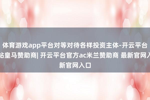 体育游戏app平台对等对待各样投资主体-开云平台网站皇马赞助商| 开云平台官方ac米兰赞助商 最新官网入口