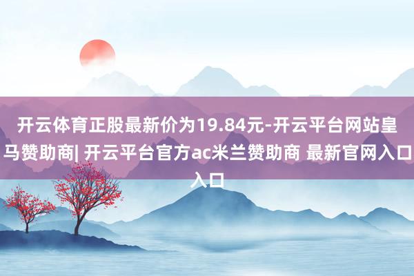 开云体育正股最新价为19.84元-开云平台网站皇马赞助商| 开云平台官方ac米兰赞助商 最新官网入口