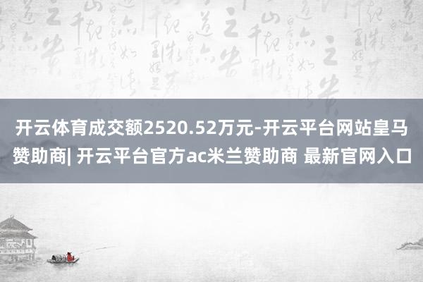 开云体育成交额2520.52万元-开云平台网站皇马赞助商| 开云平台官方ac米兰赞助商 最新官网入口