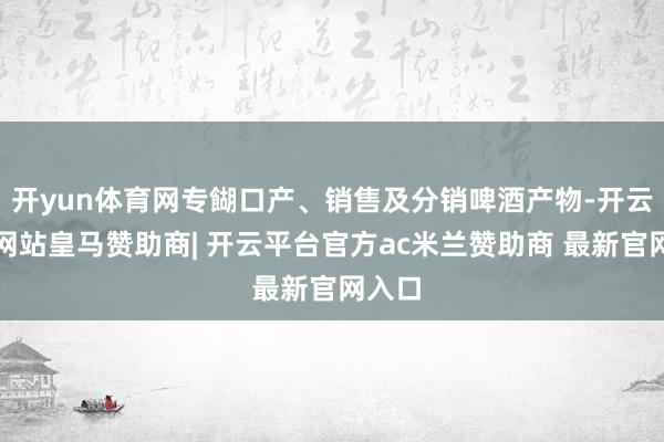 开yun体育网专餬口产、销售及分销啤酒产物-开云平台网站皇马赞助商| 开云平台官方ac米兰赞助商 最新官网入口