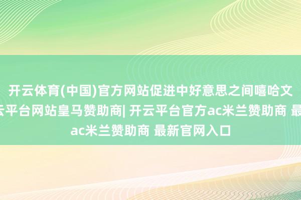 开云体育(中国)官方网站促进中好意思之间嘻哈文化相似-开云平台网站皇马赞助商| 开云平台官方ac米兰赞助商 最新官网入口