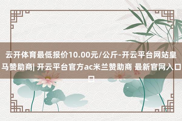 云开体育最低报价10.00元/公斤-开云平台网站皇马赞助商| 开云平台官方ac米兰赞助商 最新官网入口