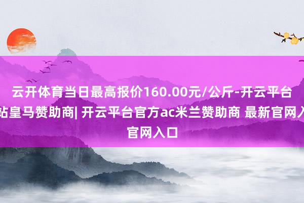 云开体育当日最高报价160.00元/公斤-开云平台网站皇马赞助商| 开云平台官方ac米兰赞助商 最新官网入口