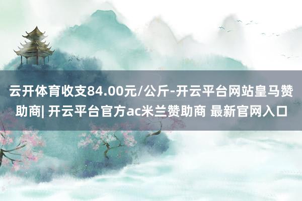 云开体育收支84.00元/公斤-开云平台网站皇马赞助商| 开云平台官方ac米兰赞助商 最新官网入口