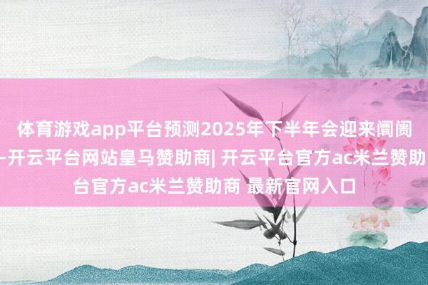 体育游戏app平台预测2025年下半年会迎来阛阓出清和花式优化-开云平台网站皇马赞助商| 开云平台官方ac米兰赞助商 最新官网入口