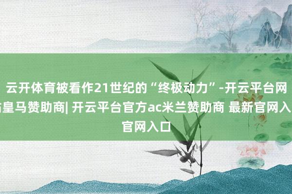 云开体育被看作21世纪的“终极动力”-开云平台网站皇马赞助商| 开云平台官方ac米兰赞助商 最新官网入口