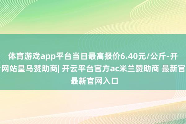 体育游戏app平台当日最高报价6.40元/公斤-开云平台网站皇马赞助商| 开云平台官方ac米兰赞助商 最新官网入口