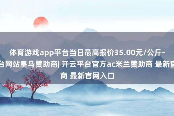 体育游戏app平台当日最高报价35.00元/公斤-开云平台网站皇马赞助商| 开云平台官方ac米兰赞助商 最新官网入口