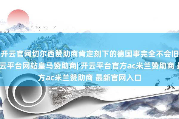 开云官网切尔西赞助商肯定刻下的德国事完全不会旧调重弹的-开云平台网站皇马赞助商| 开云平台官方ac米兰赞助商 最新官网入口