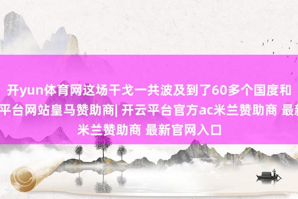 开yun体育网这场干戈一共波及到了60多个国度和地区-开云平台网站皇马赞助商| 开云平台官方ac米兰赞助商 最新官网入口