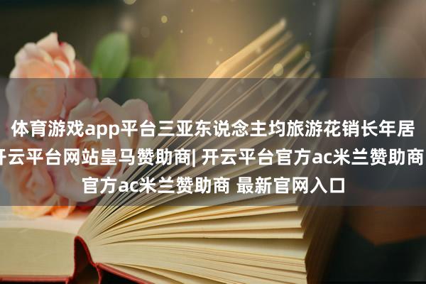 体育游戏app平台三亚东说念主均旅游花销长年居于较高水平-开云平台网站皇马赞助商| 开云平台官方ac米兰赞助商 最新官网入口